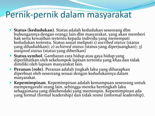 Pernik-pernik dalam masyarakat
 Status (kedudukan). Status adalah kedudukan seseorang dlm
hubungannya dengan orang2 lain dlm masyarakat, yang akan memberi
hak serta kewajiban tertentu kepada individu yang menempati
kedudukan tertentu. Status sosial meliputi 1) ascribed status (status
yang dihadiahkan); 2) achieved status (status yang diperjuangkan); 3)
assigned status (status yang diberikan)
 Status symbol. Gambaran cara hidup atau gaya hidup yang
diperlihatkan oleh sekelompok lapisan tertentu yang khas dan tidak
dimiliki oleh lapisan masyarakat lain.
 Peranan (role). Peranan adalah tingkah laku yang diharapkan
diperbuat oleh seseorang sesuai dengan kedudukannya dalam
masyarakat.
 Kepemimpinan. Kepemimpinan adalah kemampuan seseorang untuk
mempengaruhi orang lain, sehingga mereka bertingkah laku
sebagaimana yang dikehendaki yang memimpin. Kepemimpinan ada
yang formal (formal leadership) dan tidak resmi (informal leadership).
 