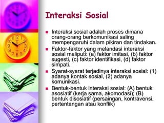 Interaksi Sosial
 Interaksi sosial adalah proses dimana
orang-orang berkomunikasi saling
mempengaruhi dalam pikiran dan tindakan.
 Faktor-faktor yang melandasi interaksi
sosial meliputi: (a) faktor imitasi, (b) faktor
sugesti, (c) faktor identifikasi, (d) faktor
simpati.
 Syarat-syarat terjadinya interaksi sosial: (1)
adanya kontak sosial, (2) adanya
komunikasi.
 Bentuk-bentuk interaksi sosial: (A) bentuk
asosiatif (kerja sama, akomodasi); (B)
bentuk disosiatif (persaingan, kontravensi,
pertentangan atau konflik)
 