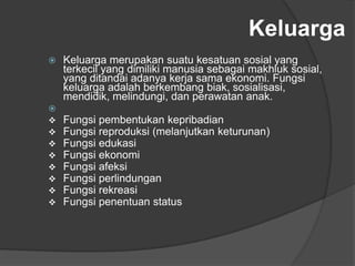 Keluarga
 Keluarga merupakan suatu kesatuan sosial yang
terkecil yang dimiliki manusia sebagai makhluk sosial,
yang ditandai adanya kerja sama ekonomi. Fungsi
keluarga adalah berkembang biak, sosialisasi,
mendidik, melindungi, dan perawatan anak.
 Fungsi-fungsi keluarga:
 Fungsi pembentukan kepribadian
 Fungsi reproduksi (melanjutkan keturunan)
 Fungsi edukasi
 Fungsi ekonomi
 Fungsi afeksi
 Fungsi perlindungan
 Fungsi rekreasi
 Fungsi penentuan status
 