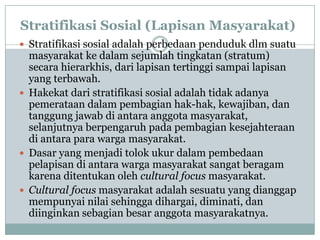 Stratifikasi Sosial (Lapisan Masyarakat)
 Stratifikasi sosial adalah perbedaan penduduk dlm suatu
masyarakat ke dalam sejumlah tingkatan (stratum)
secara hierarkhis, dari lapisan tertinggi sampai lapisan
yang terbawah.
 Hakekat dari stratifikasi sosial adalah tidak adanya
pemerataan dalam pembagian hak-hak, kewajiban, dan
tanggung jawab di antara anggota masyarakat,
selanjutnya berpengaruh pada pembagian kesejahteraan
di antara para warga masyarakat.
 Dasar yang menjadi tolok ukur dalam pembedaan
pelapisan di antara warga masyarakat sangat beragam
karena ditentukan oleh cultural focus masyarakat.
 Cultural focus masyarakat adalah sesuatu yang dianggap
mempunyai nilai sehingga dihargai, diminati, dan
diinginkan sebagian besar anggota masyarakatnya.
 