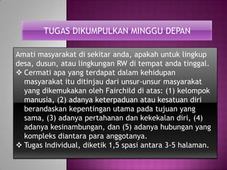 TUGAS DIKUMPULKAN MINGGU DEPAN
Amati masyarakat di sekitar anda, apakah untuk lingkup
desa, dusun, atau lingkungan RW di tempat anda tinggal.
 Cermati apa yang terdapat dalam kehidupan
masyarakat itu ditinjau dari unsur-unsur masyarakat
yang dikemukakan oleh Fairchild di atas: (1) kelompok
manusia, (2) adanya keterpaduan atau kesatuan diri
berandaskan kepentingan utama pada tujuan yang
sama, (3) adanya pertahanan dan kekekalan diri, (4)
adanya kesinambungan, dan (5) adanya hubungan yang
kompleks diantara para anggotanya.
 Tugas Individual, diketik 1,5 spasi antara 3-5 halaman.
 