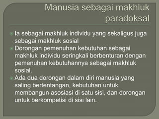  Ia sebagai makhluk individu yang sekaligus juga
sebagai makhluk sosial
 Dorongan pemenuhan kebutuhan sebagai
makhluk individu seringkali berbenturan dengan
pemenuhan kebutuhannya sebagai makhluk
sosial.
 Ada dua dorongan dalam diri manusia yang
saling bertentangan, kebutuhan untuk
membangun asosiasi di satu sisi, dan dorongan
untuk berkompetisi di sisi lain.
 