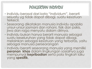 PENGERTIAN INDIVIDU
• Individu berasal dari kata “individum”, berarti
sesuatu yg tidak dapat dibagi, suatu kesatuan
terkecil.
• Seseorang dikatakan manusia individu apabila
unsur-unsur jasmani dan rohani, fisik dan psikis,
jiwa dan raga menyatu dalam dirinya.
• Individu bukan hanya berarti manusia sebagai
suatu keseluruhan yang tidak dapat dibagi,
melainkan sebagai kesatuan yang terbatas, yaitu
sebagai manusia perseorangan
• Individu berarti seseorang manusia yang memiliki
peranan khas dalam lingkungan sosialnya juga
mempunyai kepribadian serta pola tingkah laku
yang spesifik.
 