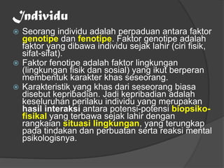 Individu
 Seorang individu adalah perpaduan antara faktor
genotipe dan fenotipe. Faktor genotipe adalah
faktor yang dibawa individu sejak lahir (ciri fisik,
sifat-sifat).
 Faktor fenotipe adalah faktor lingkungan
(lingkungan fisik dan sosial) yang ikut berperan
membentuk karakter khas seseorang.
 Karakteristik yang khas dari seseorang biasa
disebut kepribadian. Jadi kepribadian adalah
keseluruhan perilaku individu yang merupakan
hasil interaksi antara potensi-potensi biopsiko-
fisikal yang terbawa sejak lahir dengan
rangkaian situasi lingkungan, yang terungkap
pada tindakan dan perbuatan serta reaksi mental
psikologisnya.
 