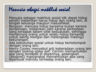 Manusia sebagai makhluk sosial
 Manusia sebagai makhluk sosial tdk dapat hidup
sendiri melainkan harus hidup dgn orang lain, di
tengah keluarga maupun masyarakat.
 Bergson: manusia hidup bersama bukan karena
persamaan, melainkan oleh karena perbedaan
yang terdapat dalam sifat kedudukan, sehingga
mendorong orang untuk selalu hidup bersama
untuk saling mengisi dan melengkapi masing2
kekurangan.
 Ada kebutuhan sosial untuk hidup berkelompok
dengan orang lain.
 Henry Cooley menyebut arti keberadaan orang lain
dengan looking-glass self. Cermin memantulkan
apa yang terdapat di depannya, sedangkan
(ekspresi) masyarakat memantulkan apa yang
diperbuat individu terhadap orang lain.
 