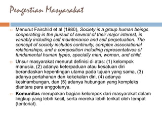 Pengertian Masyarakat
 Menurut Fairchild et al (1980), Society is a group human beings
cooperating in the pursuit of several of their major interest, in
variably including self maintenance and self perpetuation. The
concept of society includes continuity, complex associational
relationships, and a composition including representatives of
fundamental human types, specially men, women, and child.
 Unsur masyarakat menurut definisi di atas: (1) kelompok
manusia, (2) adanya keterpaduan atau kesatuan diri
berandaskan kepentingan utama pada tujuan yang sama, (3)
adanya pertahanan dan kekekalan diri, (4) adanya
kesinambungan, dan (5) adanya hubungan yang kompleks
diantara para anggotanya.
 Komunitas merupakan bagian kelompok dari masyarakat dalam
lingkup yang lebih kecil, serta mereka lebih terikat oleh tempat
(teritorial).
 