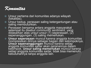 Komunitas
 Unsur pertama dari komunitas adanya wilayah
(lokalitas).
 Unsur kedua, perasaan saling ketergantungan atau
saling membutuhkan.
 Perasaan bersama antara anggota masyarakat
setempat itu disebut community sentiment, yang
didasarkan atas unsur-unsur (1) seperasaan, (2)
sepenanggungan, (3) saling memerlukan.
 Unsur seperasaan muncul karena anggota komunitas
mompisisikan dirinya sebagai bagian dari kelompoknya.
Unsur sepenanggungan muncul karena setiap
anggota komunitas sadar akan peranannya dalam
kelompok. Unsur saling memerlukan muncul karena
setiap anggota komunitas sadar, tidak bisa memenuhi
kebutuhannya tanpa anggota lain.
 