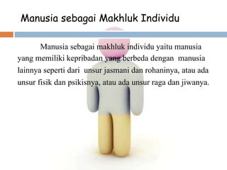 Manusia sebagai Makhluk Individu
Manusia sebagai makhluk individu yaitu manusia
yang memiliki kepribadan yang berbeda dengan manusia
lainnya seperti dari unsur jasmani dan rohaninya, atau ada
unsur fisik dan psikisnya, atau ada unsur raga dan jiwanya.
 