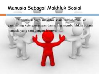 Manusia Sebagai Makhluk Sosial
Manusia sebagai makhluk sosial adalah manusia
yang saling ketergantungan dan saling membutuhkan antara
manusia yang satu dengan lainnya.
 