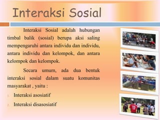 Interaksi Sosial
Interaksi Sosial adalah hubungan
timbal balik (sosial) berupa aksi saling
mempengaruhi antara individu dan individu,
antara individu dan kelompok, dan antara
kelompok dan kelompok.
Secara umum, ada dua bentuk
interaksi sosial dalam suatu komunitas
masyarakat , yaitu :
1. Interaksi asosiatif
2. Interaksi disasosiatif
 