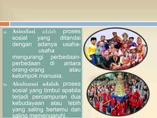 a) Asimilasi adalah proses
sosial yang ditandai
dengan adanya usaha-
usaha
mengurangi perbedaan-
perbedaan di antara
orang-orang atau
kelompok manusia.
b) Akulturasi adalah proses
sosial yang timbul apabila
terjadi percampuran dua
kebudayaan atau lebih
yang saling bertemu dan
saling memengaruhi.
 
