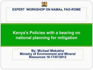 EXPERT WORKSHOP ON NAMAs, FAO-ROME 
Kenya's Policies with a bearing on national planning for mitigation 
By: Michael Makokha Ministry of Environment and Mineral Resources 16-17/07/2012 
 