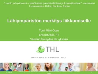 Lähiympäristön merkitys liikkumiselle
Tomi Mäki-Opas
Erikoistutkija, FT
Väestön terveyden tila -yksikkö
18.9.2013
Luonto ja hyvinvointi - Näkökulmia painonhallintaan ja luontoliikuntaan, Luontokeskus Haltia / Tomi Mäki-
Opas
1
”Luonto ja hyvinvointi – Näkökulmia painonhallintaan ja luontoliikuntaan” –seminaari,
Luontokeskus Haltia, Nuuksio, Espoo
 