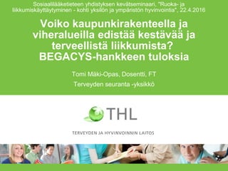 Voiko kaupunkirakenteella ja
viheralueilla edistää kestävää ja
terveellistä liikkumista?
BEGACYS-hankkeen tuloksia
Tomi Mäki-Opas, Dosentti, FT
Terveyden seuranta -yksikkö
Sosiaalilääketieteen yhdistyksen kevätseminaari, "Ruoka- ja
liikkumiskäyttäytyminen - kohti yksilön ja ympäristön hyvinvointia", 22.4.2016
 