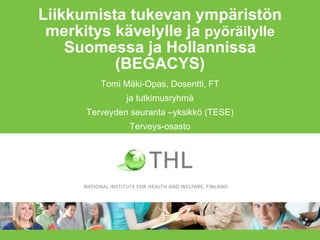 Liikkumista tukevan ympäristön
merkitys kävelylle ja pyöräilylle
Suomessa ja Hollannissa
(BEGACYS)
Tomi Mäki-Opas, Dosentti, FT
ja tutkimusryhmä
Terveyden seuranta –yksikkö (TESE)
Terveys-osasto
10.2.2016
 