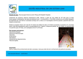 GESTÃO INDUSTRIAL EM UM SISTEMA LEAN
Estudo de caso: Neurosurgical Science centre Tilburg (St Elisabeth Hospital)
Tratamento da síndrome radicular lombossacral (LRS, ‘Hérnia') a partir de uma média de 107 dias para 14 dias!
Duas equipes multidisciplinar de cada seis pessoas foram 11 de dezembro e 12 de 2006, através de uma análise Makigami
do tratamento de 'uma hérnia. O processo começa com a visita a um neurologista e termina quando o paciente está a ser
tratado corretamente.
Ambas as equipes vieram com mais de 10 metros de análise de cada um! Embora envolvido no processo em uma base
diária, onde eles boquiabertos sobre a complexidade de um "regular, o tratamento padrão" tal. Em média, um paciente está
'no caminho' para 107 dias, com oscilações entre 37 e 270 dias.
Jose Donizetti Moraes - 26/07/2013
Das equipes participaram:
•Gerente de Hospital,
•Gerente de Neurocirurgia,
•Gerentes,
•Enfermeiros,
•Secretários,
•Assistentes de departamentos,
•Neurocirurgiões.
Importante:
Nenhum deles tinha conhecimento de todo o processo, mais que ainda não tem conhecimento de partes do processo.
 