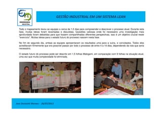 GESTÃO INDUSTRIAL EM UM SISTEMA LEAN
Todo o mapeamento levou as equipes a cerca de 1,5 dias para compreender e descrever o processo atual. Durante esta
fase, muitas ideias foram levantadas e discutidas. Questões valiosas onde foi necessário uma investigação mais
aprofundada foram debatidas para que fossem compartilhadas diferentes perspectivas, isso é um objetivo crucial neste
"exercício". Muitas ideias para o estado futuro do processo nascem nesta fase.
No fim do segundo dia, ambas as equipes apresentaram os resultados uma para a outra, e convidados. Todos eles
acreditavam firmemente que era possível passar por todo o processo de entre 4 a 14 dias, dependendo da rota que seria
necessário.
O estado futuro do processo pode ser descrito em 1,5 folhas Makigami, em comparação com 9 folhas na situação atual,
uma vez que muita complexidade foi eliminada.
Jose Donizetti Moraes - 26/07/2013
uma vez que muita complexidade foi eliminada.
 