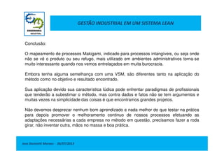 GESTÃO INDUSTRIAL EM UM SISTEMA LEAN
Conclusão:
O mapeamento de processos Makigami, indicado para processos intangíveis, ou seja onde
não se vê o produto ou seu refugo, mais utilizado em ambientes administrativos torna-se
muito interessante quando nos vemos entrelaçados em muita burocracia.
Embora tenha alguma semelhança com uma VSM, são diferentes tanto na aplicação do
método como no objetivo e resultado encontrado.
Jose Donizetti Moraes - 26/07/2013
método como no objetivo e resultado encontrado.
Sua aplicação devido sua característica lúdica pode enfrentar paradigmas de profissionais
que tenderão a subestimar o método, mas contra dados e fatos não se tem argumentos e
muitas vezes na simplicidade das coisas é que encontramos grandes projetos.
Não devemos desprezar nenhum bom aprendizado e nada melhor do que testar na prática
para depois promover o melhoramento continuo de nossos processos efetuando as
adaptações necessárias a cada empresa no método em questão, precisamos fazer a roda
girar, não inventar outra, mãos no massa e boa prática.
 