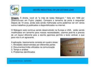 GESTÃO INDUSTRIAL EM UM SISTEMA LEAN
Origem: À direita, você vê "a mãe de todas Makigami " feita em 1996 por
Okamura-san em Fujico (Japão). Compare o tamanho da porta à esquerda!
Depois de 10 anos, ainda está sendo melhorada como podemos ver em vários
outros trabalhos já publicados e disponibilizados na internet.
O Makigami está continua sendo desenvolvido na Europa e USA, estão sendo
modificados em tamanho para nossas necessidades, usamos post-its e precisa
Jose Donizetti Moraes - 26/07/2013
modificados em tamanho para nossas necessidades, usamos post-its e precisa
de um layout diferente pois a escrita japonesa permite o texto vertical, o que
para nós é um agravante.
A aplicação, basicamente consiste em quatro áreas:
1. Atividades desenvolvidas por diferentes partes
2. Documentos/mídia utilizados na comunicação
3. Tempo e análise
4. Problemas identificados
 