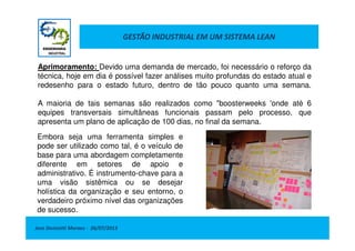GESTÃO INDUSTRIAL EM UM SISTEMA LEAN
Aprimoramento: Devido uma demanda de mercado, foi necessário o reforço da
técnica, hoje em dia é possível fazer análises muito profundas do estado atual e
redesenho para o estado futuro, dentro de tão pouco quanto uma semana.
A maioria de tais semanas são realizados como "boosterweeks 'onde até 6
equipes transversais simultâneas funcionais passam pelo processo, que
apresenta um plano de aplicação de 100 dias, no final da semana.
Jose Donizetti Moraes - 26/07/2013
apresenta um plano de aplicação de 100 dias, no final da semana.
Embora seja uma ferramenta simples e
pode ser utilizado como tal, é o veículo de
base para uma abordagem completamente
diferente em setores de apoio e
administrativo. É instrumento-chave para a
uma visão sistêmica ou se desejar
holística da organização e seu entorno, o
verdadeiro próximo nível das organizações
de sucesso.
 