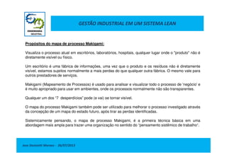 GESTÃO INDUSTRIAL EM UM SISTEMA LEAN
Propósitos do mapa de processo Makigami:
Visualiza o processo atual em escritórios, laboratórios, hospitais, qualquer lugar onde o "produto" não é
diretamente visível ou físico.
Um escritório é uma fábrica de informações, uma vez que o produto e os resíduos não é diretamente
visível, estamos sujeitos normalmente a mais perdas do que qualquer outra fábrica. O mesmo vale para
outros prestadores de serviços.
Jose Donizetti Moraes - 26/07/2013
Makigami (Mapeamento de Processos) é usado para analisar e visualizar todo o processo de 'negócio' e
é muito apropriado para usar em ambientes, onde os processos normalmente não são transparentes.
Qualquer um dos “7 desperdícios” pode (e vai) se tornar visível.
O mapa do processo Makigami também pode ser utilizado para melhorar o processo investigado através
da concepção de um mapa do estado futuro, após tirar as perdas identificadas.
Sistemicamente pensando, o mapa de processo Makigami, é a primeira técnica básica em uma
abordagem mais ampla para trazer uma organização no sentido do “pensamento sistêmico de trabalho“.
 