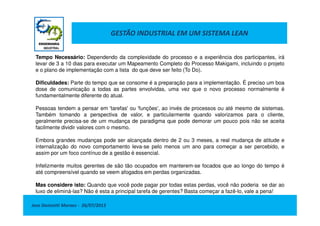GESTÃO INDUSTRIAL EM UM SISTEMA LEAN
Tempo Necessário: Dependendo da complexidade do processo e a experiência dos participantes, irá
levar de 3 a 10 dias para executar um Mapeamento Completo do Processo Makigami, incluindo o projeto
e o plano de implementação com a lista do que deve ser feito (To Do).
Dificuldades: Parte do tempo que se consome é a preparação para a implementação. É preciso um boa
dose de comunicação a todas as partes envolvidas, uma vez que o novo processo normalmente é
fundamentalmente diferente do atual.
Pessoas tendem a pensar em 'tarefas' ou 'funções', ao invés de processos ou até mesmo de sistemas.
Também tomando a perspectiva de valor, e particularmente quando valorizamos para o cliente,
Jose Donizetti Moraes - 26/07/2013
Também tomando a perspectiva de valor, e particularmente quando valorizamos para o cliente,
geralmente precisa-se de um mudança de paradigma que pode demorar um pouco pois não se aceita
facilmente dividir valores com o mesmo.
Embora grandes mudanças pode ser alcançada dentro de 2 ou 3 meses, a real mudança de atitude e
internalização do novo comportamento leva-se pelo menos um ano para começar a ser percebido, e
assim por um foco contínuo de a gestão é essencial.
Infelizmente muitos gerentes de são tão ocupados em manterem-se focados que ao longo do tempo é
até compreensível quando se veem afogados em perdas organizadas.
Mas considere isto: Quando que você pode pagar por todas estas perdas, você não poderia se dar ao
luxo de eliminá-las? Não é esta a principal tarefa de gerentes? Basta começar a fazê-lo, vale a pena!
 