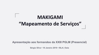 MAKIGAMI
“Mapeamento de Serviços”
Apresentação aos formandos da XXIII PGLM (Presencial)
Sérgio Silva • 18 Janeiro 2019 • ISLA | Gaia
 