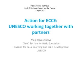 International NGO Day
           Early Childhood: Seeds for the Future
                       23 April 2012




      Action for ECCE:
UNESCO working together with
          partners
                   Maki Hayashikawa
           Chief, Section for Basic Education
  Division for Basic Learning and Skills Development
                        UNESCO
 