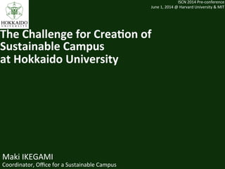 Maki	
  IKEGAMI	
  
Coordinator,	
  Oﬃce	
  for	
  a	
  Sustainable	
  Campus	
  
ISCN	
  2014	
  Pre-­‐conference	
  
June	
  1,	
  2014	
  @	
  Harvard	
  University	
  &	
  MIT	
The	
  Challenge	
  for	
  Crea-on	
  of	
  	
  
Sustainable	
  Campus	
  	
  
at	
  Hokkaido	
  University	
  	
 