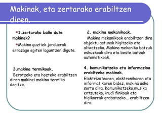 Makinak, eta zertarako erabiltzen diren. 1.zertarako balio dute makinek? Makina guztiek jarduerak errazago egiten laguntzen digute.   3.makina termikoak. Berotzeko eta hozteko erabiltzen diren makinei makina termiko deritze.  4. komunikatzeko eta informazioa erabltzeko makinak. Elektrizatearen, elektronikaren eta informatikaren bidez, makina asko sortu dira. Komunikatzeko,musika entzuteko, irudi finkoak eta higikorrak grabatzeko... erabiltzen dira. 2. makina mekanikoak. Makina mekanikoak erabiltzen dira objektu astunak higitzeko eta altxatzeko. Makina mekaniko batzuk eskuzkoak dira eta beste batzuk automatikoak. 