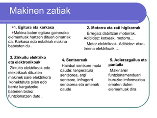 Makinen zatiak 1.  Egitura  eta karkaxa   Makina baten egitura   gainerako   elementuak  hartzen  dituen   oinarriak   da. Karkasa  edo estalkiak makina  babesten   du  . 3. Zirkuitu  elektriko  eta  elektronikoak Zirkuito elektrikoak edo elektrikoak dituzten makinek sare elektrikora  konektatuta pilen edo berriz kargatzeko baterien bidez funtzionatzen dute . 4. Sentsoreak Hainbat sentsore mota daude: tenperatura sentsorea, argi sentsore, infragorri sentsorea eta antenak daude 2. Motorra eta zati higikorrak Erregaiz dabiltzan motorrak. Adibidez: kotxeak, motorra... Motor elektrikoak. Adibidez: etxe-tresna elektrikoak … 5. Adierazgailua eta pantaila Makinaren funtzionamenduari buruzko imformazioa ematen duten  elementuak dira 