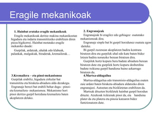 Eragile mekanikoak  1. Hainbat eratako eragile mekanikoak Eragile mekanikoak deritze makina mekanikoetan higadura eta indarra transmititzeko erabiltzen diren pieza higikorrei. Hainbat motatako eragile mekaniko daude:  Gurpilak, ardatzak, uhalak edo klabeak,  palankak, malgukiak, biraderak, kremailerak…  3.Kremailera – eta pinoi-mekanismoa   Gurpilak erabiliz, higadura zirkular bat transmititu eta biraketa-abiadura alda dezakegu. Engranaje berezi bat erabili behar dugu : pinoi- eta kremailera- mekanismoa. Mekanismo hori pinoi deritzo gurpil horzduna kremailera baten akoplatzen delako. 4.Martxa-aldagailua Martxa-aldagailua edo transmisio-aldagailua esaten zaie ardatz baten biraketa-abiadura aldatzeko diren engranajeei. Autoetan eta bizikletetan erabiltzen da. Martxak dituzten bizikletek hainbat gurpil horzdun dituzte. Atzekoak txikienak pinoi da, eta  handiena plater da eta platera eta pinoia katearen bidez funtzionatzen dute. 2. Engranajeak   Engranajeak bi eragilez edo gehiagoz  osatutako  mekanismoak dira.  Engranaje sinple bat bi gurpil horzdunez osatuta egon  daiteke. Bi gurpil zuzenean akoplatzen badira kontrara biratzen dira eta gurpilek uhal edo kate baten bidez lotzen badira noranzko berean biratzen dira. Gurpilek hortz kopuru bera badute abiadura berean biratzen dute eta gurpilek hortz kopuru desberdina badute txikiena gurpil handiena baino azkarrago biratzen du. 