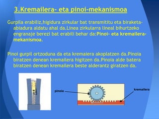 3.Kremailera- eta pinoi-mekanismoa
Gurpila erabiliz,higidura zirkular bat transmititu eta biraketa-
  abiadura aldatu ahal da.Linea zirkularra lineal bihurtzeko
  engranaje berezi bat erabili behar da:Pinoi- eta kremailera-
  mekanismoa.

Pinoi gurpil ortzoduna da eta kremaiera akoplatzen da.Pinoia
   biratzen denean kremailera higitzen da.Pinoia alde batera
   biratzen denean kremailera beste alderantz giratzen da.




                     pinoia                               kremailera
 
