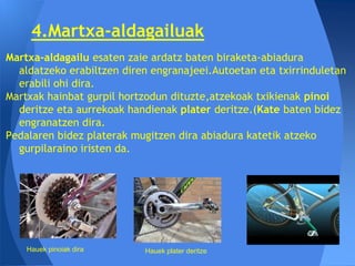 4.Martxa-aldagailuak
Martxa-aldagailu esaten zaie ardatz baten biraketa-abiadura
  aldatzeko erabiltzen diren engranajeei.Autoetan eta txirrinduletan
  erabili ohi dira.
Martxak hainbat gurpil hortzodun dituzte,atzekoak txikienak pinoi
  deritze eta aurrekoak handienak plater deritze.(Kate baten bidez
  engranatzen dira.
Pedalaren bidez platerak mugitzen dira abiadura katetik atzeko
  gurpilaraino iristen da.




    Hauek pinoiak dira     Hauek plater deritze
 