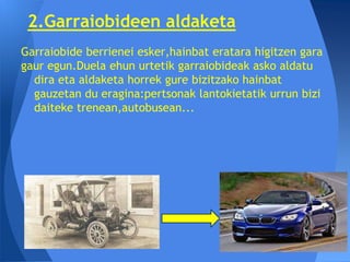 2.Garraiobideen aldaketa
Garraiobide berrienei esker,hainbat eratara higitzen gara
gaur egun.Duela ehun urtetik garraiobideak asko aldatu
  dira eta aldaketa horrek gure bizitzako hainbat
  gauzetan du eragina:pertsonak lantokietatik urrun bizi
  daiteke trenean,autobusean...
 