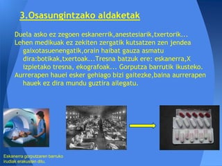 3.Osasungintzako aldaketak
     Duela asko ez zegoen eskanerrik,anestesiarik,txertorik...
     Lehen medikuak ez zekiten zergatik kutsatzen zen jendea
       gaixotasuenengatik,orain haibat gauza asmatu
       dira:botikak,txertoak...Tresna batzuk ere: eskanerra,X
       izpietako tresna, ekografoak... Gorputza barrutik ikusteko.
     Aurrerapen hauei esker gehiago bizi gaitezke,baina aurrerapen
       hauek ez dira mundu guztira ailegatu.




Eskanerra gorputzaren barruko
irudiak erakusten ditu.
 