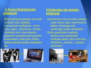 4.Komunikabideetako             5.Kulturako eta aisiako
aldaketak                        aldaketak
Elektrizitatea asmatu aurretik   Inprentaren sorrera asko aldatu
oinezko edo zaldizko                zuen duela asko.inprentaren
mezulariak erabiltzen ziren.        bidez merkeago eta
Gaur egun, telefonoa, irratia,      azkarrago kopia zitezkeen.
telebista eta internetekin       Ondo pasatzeko moduak,
edozein munduko pertsonekin         kultura eta banatzeko
komunikatu ahal gara.Posta          moduak aldatu dira internet,
elektronikoak posta ordezkatu       telebista, zinema...Asmatu
du.                                 zutenean.
 