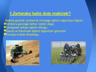 1.Zertarako balio dute makinek?
Makina guztiek jarduerak errazago egiten laguntzen digute.
Denbora gutxiago behar izaten dugu.
Zereginak zehatz egiten ditugu.
Gauza arriskutsuak egiten laguntzen gaituzte.
Energia eralda ditzakegu.
 