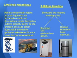 3.Makina termikoa

Makina mekanikoak objetu         Berotzeko eta hozteko
astunak higitzeko eta               erabiltzen dira.
altxatzeko erabiltzen
dira.Makina simple batzuetan
indarra aplikatu behar da eta
ahalegin gutxiago egiten                         Hozteko
                                Berotzeko
dugu.Makina mekaniko            Gas-
                                                 Hozkailuak,
gehienak eskuzkoak dira eta     galderak,bero
                                                 haize
beste batzuk automatikoak.                       egokituak...
                                gailuak...
 