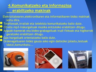 4.Komunikatzeko eta informazioa
     erabiltzeko makinak
Elekrizitatearen,elektronikaren eta informatikaren bidez makinak
   sortu dira.
 Telefonoak,irratiak eta telebista komunikatzeko balio dute.
 CD-eta mp3-irakurgailuak musika entzuteko erabiltzen ditugu.
 Argazki-kamerak eta bideo-grabagailuak irudi finkoak eta higikorrak
   garatzeko erabiltzen ditugu.
 Gps-hargailuek orientatzeko balio dute.
 Ordenagailuaren bidez gauza asko egin daitezke:jolastu,testuak
   idatzi,komunikatu...
 