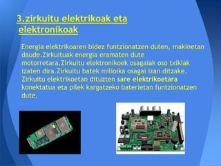 3.zirkuitu elektrikoak eta
elektronikoak
 Energia elektrikoaren bidez funtzionatzen duten, makinetan
 daude.Zirkuituak energia eramaten dute
 motorretara.Zirkuitu elektronikoek osagaiak oso txikiak
 izaten dira.Zirkuitu batek milioika osagai izan ditzake.
 Zirkuitu elektrikoetan dituzten sare elektrikoetara
 konektatua eta pilek kargatzeko baterietan funtzionatzen
 dute.
 