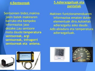 4.Sentsoreak             5.Adierazgailuak eta
                                     pantailak

Sentsoreen bidez,makina   Makinen funtzionamenduaren
 jakin batek makinaren      informazioa ematen duten
 barruko eta kampoko        elementuak dira.Autoetan
 informazioa jaso           adierazgailu asko daude.
 dezake.Lau sentsore      Adb:abiadura eta temperatura
 mota daude:tenperatura     adierazgailuak.
 sentsoreak, argi
 sentsoreak, infragorri
 sentsoreak eta antena.
 