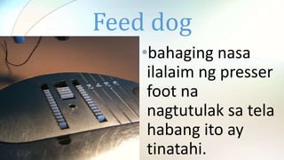 Feed dog
•bahaging nasa
ilalaim ng presser
foot na
nagtutulak sa tela
habang ito ay
tinatahi.
 