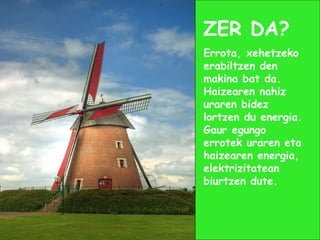 ZER DA?
Errota, xehetzeko
erabiltzen den
makina bat da.
Haizearen nahiz
uraren bidez
lortzen du energia.
Gaur egungo
errotek uraren eta
haizearen energia,
elektrizitatean
biurtzen dute.
 