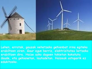 Lehen, errotak, gauzak xehetzeko gehienbat irina egiteko
erabiltzen ziren. Gaur egun berriz, elektrizitatea lortzeko
erabiltzen dira. Haize asko dagoen tokietan kokatuta
daude, eta gehienetan, lautadetan. Haizeak ostoporik ez
edukitzeko.
 