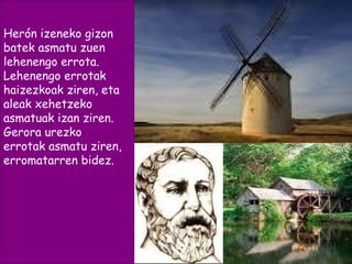 Herón izeneko gizon
batek asmatu zuen
lehenengo errota.
Lehenengo errotak
haizezkoak ziren, eta
aleak xehetzeko
asmatuak izan ziren.
Gerora urezko
errotak asmatu ziren,
erromatarren bidez.
 