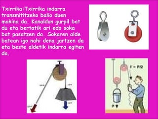Txirrika:Txirrika indarra
transmititzeko balio duen
makina da. Kanaldun gurpil bat
du eta bertatik ari edo soka
bat pasatzen da. Sokaren alde
batean igo nahi dena jartzen da
eta beste aldetik indarra egiten
da.
 