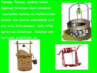 Tornua: Tornua, ardatz baten
inguruan biratzen duen zilindroz
osatutako makina da.Muturretako
batean edo bietan eskutokiak ditu
eta oriei bira emanez, soka bildu
egiten da zilindroan. Askotan ura
hartzeko erabiltzen da.
 