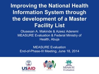 Improving the National Health
Information System through
the development of a Master
Facility List
Olusesan A. Makinde & Azeez Aderemi
MEASURE Evaluation & Federal Ministry of
Health, Abuja
MEASURE Evaluation
End-of-Phase-III Meeting, June 18, 2014
 