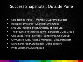 Success Snapshots : Outside Pune

•   Lake Homes (Powai – Mumbai), Supreme Builders
•   Heliopolis (Mulund – Mumbai), One Group
•   SAIL City (Ranchi), Steel Authority of India Ltd.
•   The Province (Integrated Town - Bangalore), One Group
•   One Space (Retail & offices - Bangalore), One Group
•   City Centre (Mall, Hotel & Multiplex - Goa), Parsvnath
•   Disha Sanskruti (Aurangabad), Disha Builders
•   Pride Landmark, Aurangabad
 